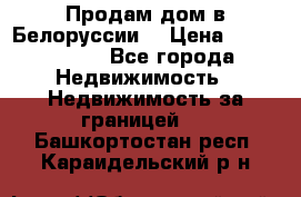 Продам дом в Белоруссии  › Цена ­ 1 300 000 - Все города Недвижимость » Недвижимость за границей   . Башкортостан респ.,Караидельский р-н